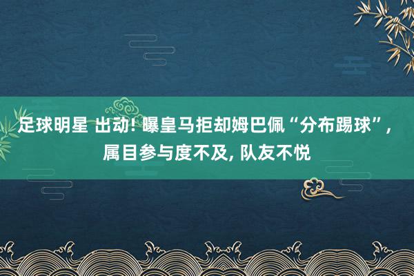 足球明星 出动! 曝皇马拒却姆巴佩“分布踢球”, 属目参与度不及, 队友不悦