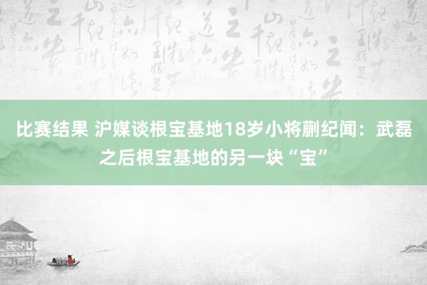 比赛结果 沪媒谈根宝基地18岁小将蒯纪闻：武磊之后根宝基地的另一块“宝”