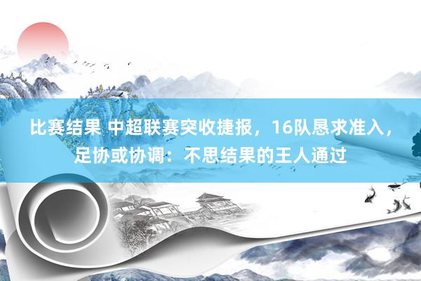 比赛结果 中超联赛突收捷报，16队恳求准入，足协或协调：不思结果的王人通过