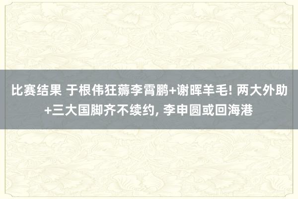 比赛结果 于根伟狂薅李霄鹏+谢晖羊毛! 两大外助+三大国脚齐不续约, 李申圆或回海港