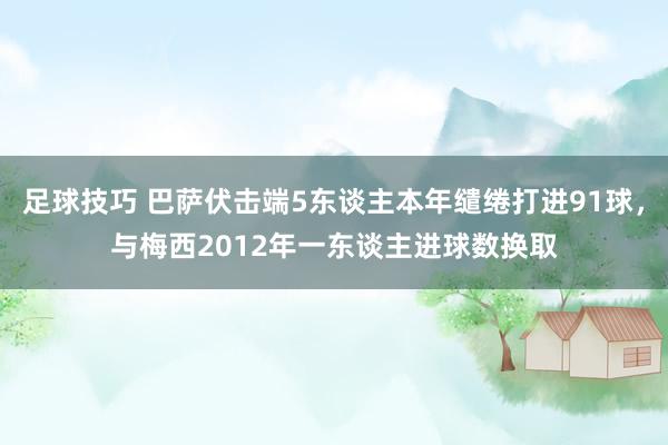 足球技巧 巴萨伏击端5东谈主本年缱绻打进91球，与梅西2012年一东谈主进球数换取