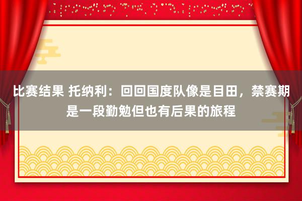 比赛结果 托纳利：回回国度队像是目田，禁赛期是一段勤勉但也有后果的旅程