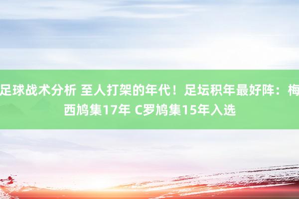 足球战术分析 至人打架的年代！足坛积年最好阵：梅西鸠集17年 C罗鸠集15年入选