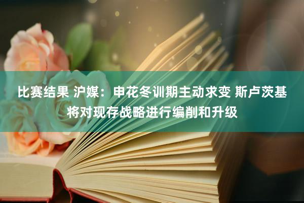 比赛结果 沪媒：申花冬训期主动求变 斯卢茨基将对现存战略进行编削和升级