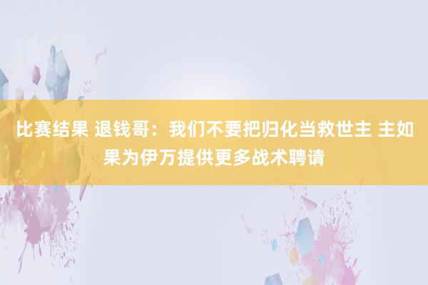 比赛结果 退钱哥：我们不要把归化当救世主 主如果为伊万提供更多战术聘请