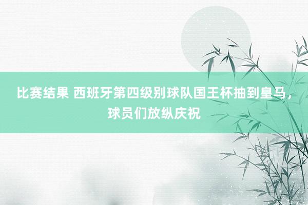 比赛结果 西班牙第四级别球队国王杯抽到皇马，球员们放纵庆祝