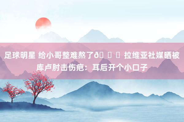 足球明星 给小哥整难熬了😅拉维亚社媒晒被库卢肘击伤疤：耳后开个小口子