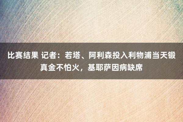 比赛结果 记者：若塔、阿利森投入利物浦当天锻真金不怕火，基耶萨因病缺席