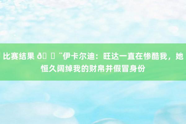 比赛结果 😨伊卡尔迪：旺达一直在惨酷我，她恒久阔绰我的财帛并假冒身份