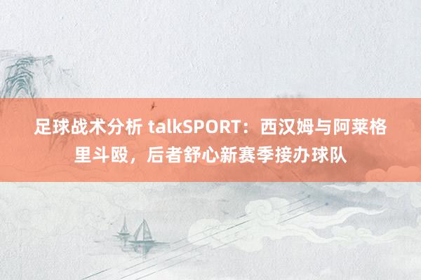 足球战术分析 talkSPORT：西汉姆与阿莱格里斗殴，后者舒心新赛季接办球队