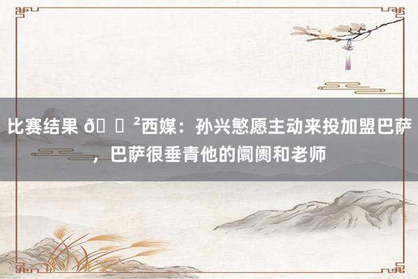 比赛结果 😲西媒：孙兴慜愿主动来投加盟巴萨，巴萨很垂青他的阛阓和老师