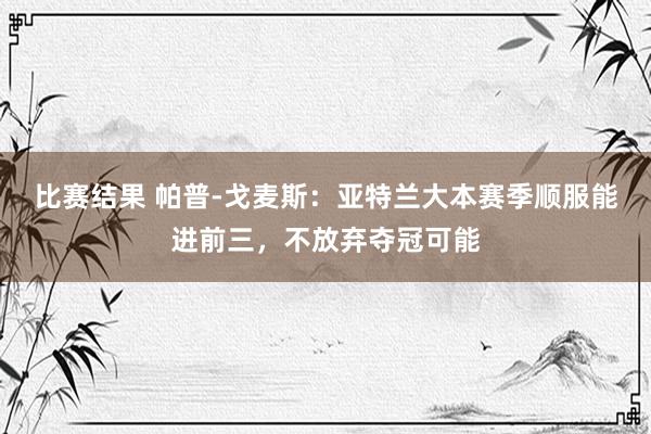 比赛结果 帕普-戈麦斯：亚特兰大本赛季顺服能进前三，不放弃夺冠可能