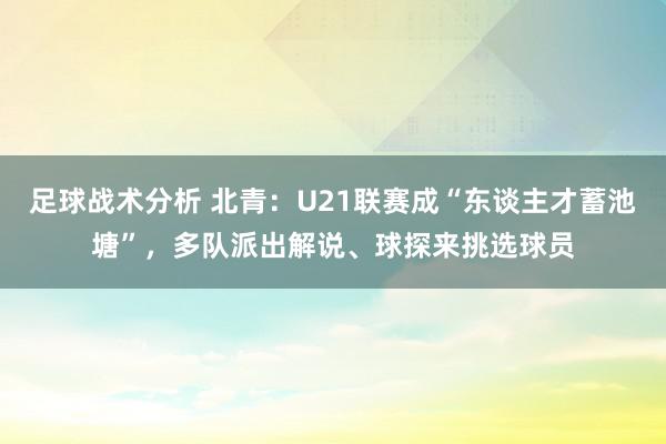 足球战术分析 北青：U21联赛成“东谈主才蓄池塘”，多队派出解说、球探来挑选球员