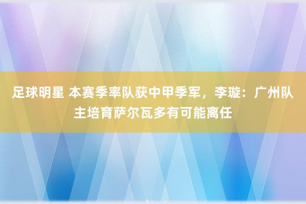 足球明星 本赛季率队获中甲季军，李璇：广州队主培育萨尔瓦多有可能离任