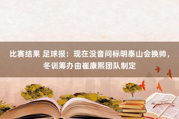 比赛结果 足球报：现在没音问标明泰山会换帅，冬训筹办由崔康熙团队制定