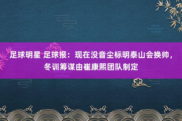 足球明星 足球报：现在没音尘标明泰山会换帅，冬训筹谋由崔康熙团队制定