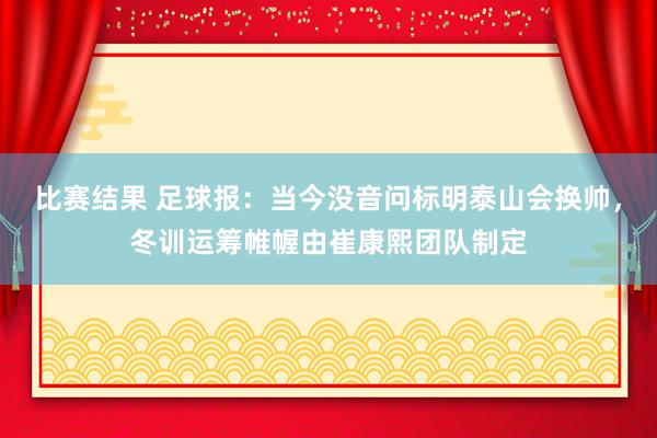 比赛结果 足球报：当今没音问标明泰山会换帅，冬训运筹帷幄由崔康熙团队制定