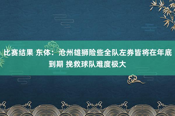 比赛结果 东体：沧州雄狮险些全队左券皆将在年底到期 挽救球队难度极大