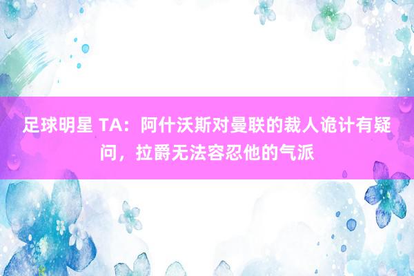 足球明星 TA：阿什沃斯对曼联的裁人诡计有疑问，拉爵无法容忍他的气派