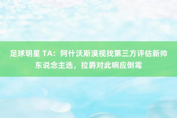 足球明星 TA：阿什沃斯漠视找第三方评估新帅东说念主选，拉爵对此响应倒霉