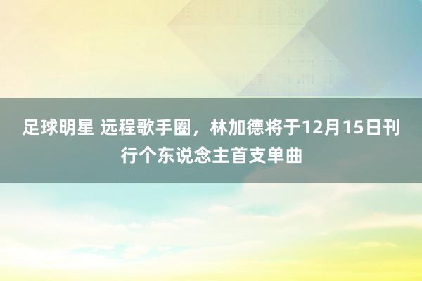 足球明星 远程歌手圈，林加德将于12月15日刊行个东说念主首支单曲