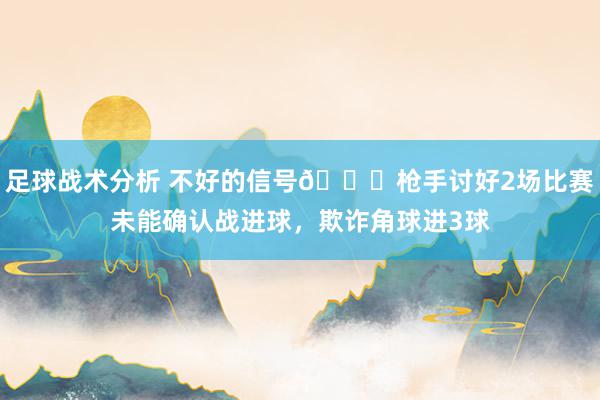 足球战术分析 不好的信号😕枪手讨好2场比赛未能确认战进球，欺诈角球进3球