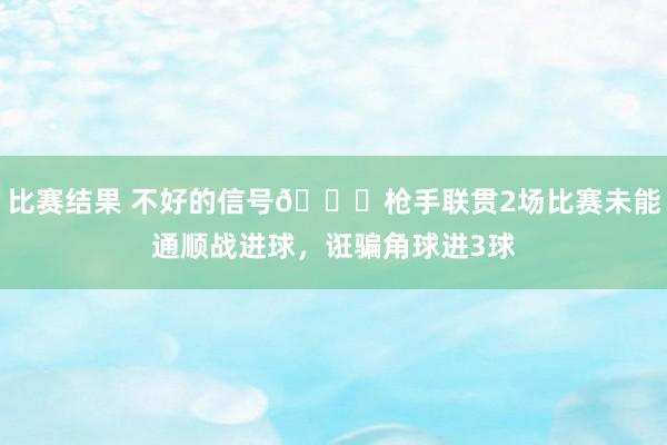 比赛结果 不好的信号😕枪手联贯2场比赛未能通顺战进球，诳骗角球进3球