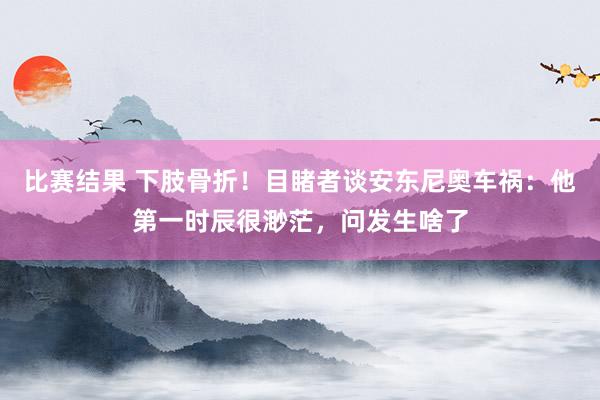 比赛结果 下肢骨折！目睹者谈安东尼奥车祸：他第一时辰很渺茫，问发生啥了