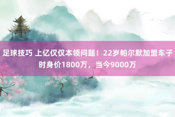 足球技巧 上亿仅仅本领问题！22岁帕尔默加盟车子时身价1800万，当今9000万