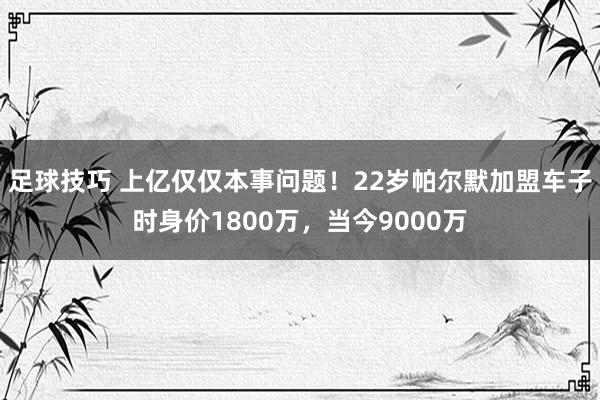 足球技巧 上亿仅仅本事问题！22岁帕尔默加盟车子时身价1800万，当今9000万