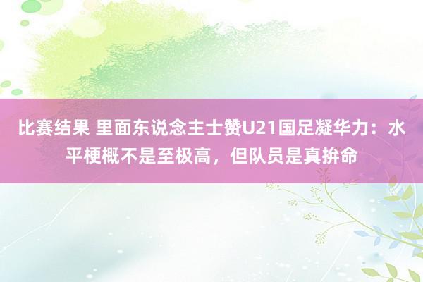 比赛结果 里面东说念主士赞U21国足凝华力：水平梗概不是至极高，但队员是真拚命