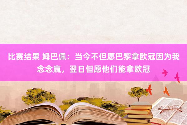 比赛结果 姆巴佩：当今不但愿巴黎拿欧冠因为我念念赢，翌日但愿他们能拿欧冠