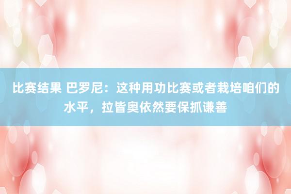 比赛结果 巴罗尼：这种用功比赛或者栽培咱们的水平，拉皆奥依然要保抓谦善