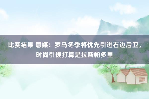 比赛结果 意媒：罗马冬季将优先引进右边后卫，时尚引援打算是拉斯帕多里