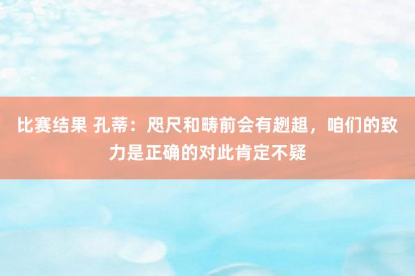 比赛结果 孔蒂：咫尺和畴前会有趔趄，咱们的致力是正确的对此肯定不疑