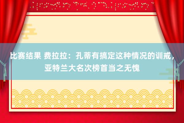 比赛结果 费拉拉：孔蒂有搞定这种情况的训戒，亚特兰大名次榜首当之无愧