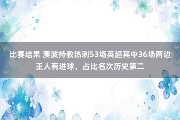 比赛结果 澳波持教热刺53场英超其中36场两边王人有进球，占比名次历史第二