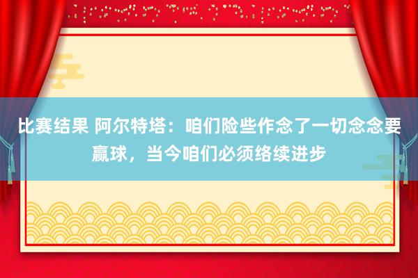 比赛结果 阿尔特塔：咱们险些作念了一切念念要赢球，当今咱们必须络续进步