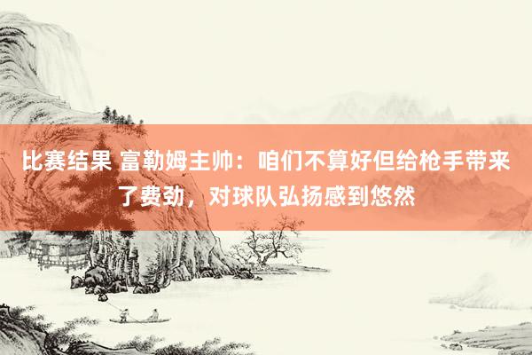 比赛结果 富勒姆主帅：咱们不算好但给枪手带来了费劲，对球队弘扬感到悠然