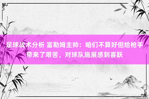 足球战术分析 富勒姆主帅：咱们不算好但给枪手带来了艰苦，对球队施展感到喜跃