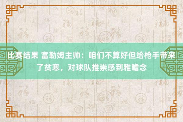 比赛结果 富勒姆主帅：咱们不算好但给枪手带来了贫寒，对球队推崇感到雅瞻念