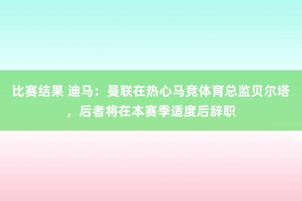 比赛结果 迪马：曼联在热心马竞体育总监贝尔塔，后者将在本赛季适度后辞职