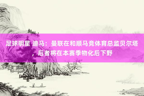 足球明星 迪马：曼联在和顺马竞体育总监贝尔塔，后者将在本赛季物化后下野