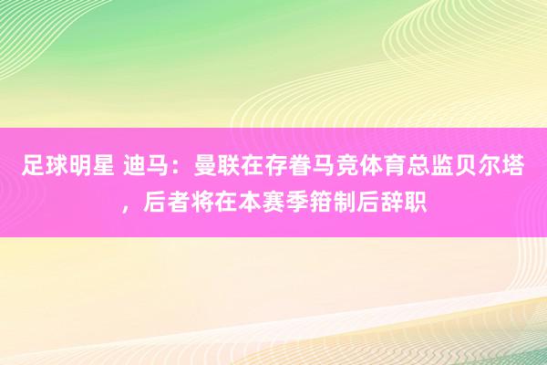 足球明星 迪马：曼联在存眷马竞体育总监贝尔塔，后者将在本赛季箝制后辞职