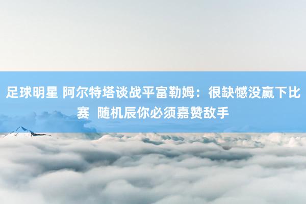 足球明星 阿尔特塔谈战平富勒姆：很缺憾没赢下比赛  随机辰你必须嘉赞敌手