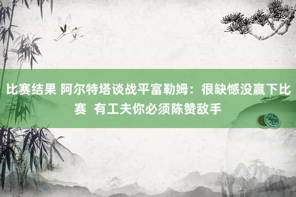 比赛结果 阿尔特塔谈战平富勒姆：很缺憾没赢下比赛  有工夫你必须陈赞敌手