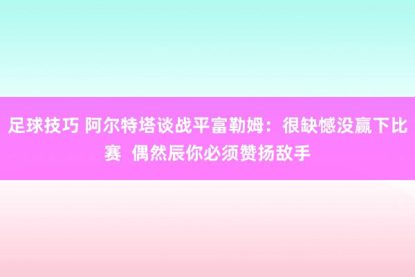 足球技巧 阿尔特塔谈战平富勒姆：很缺憾没赢下比赛  偶然辰你必须赞扬敌手