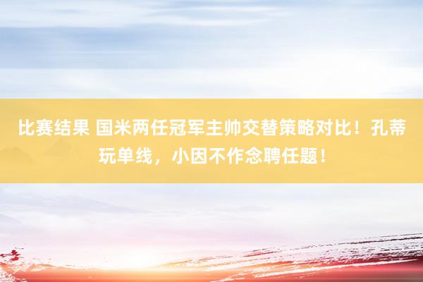 比赛结果 国米两任冠军主帅交替策略对比！孔蒂玩单线，小因不作念聘任题！