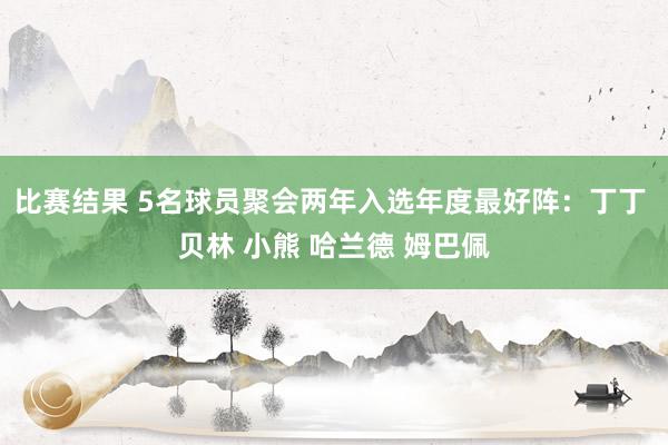 比赛结果 5名球员聚会两年入选年度最好阵：丁丁 贝林 小熊 哈兰德 姆巴佩