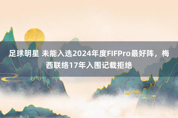 足球明星 未能入选2024年度FIFPro最好阵，梅西联络17年入围记载拒绝